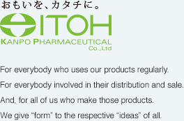Giving form to ideas Itoh Kanpo Pharmaceutical Co., Ltd.：For everybody who uses our products regularly. 
For everybody involved in their distribution and sale. 
And, for all of us who make those products. 
We give “form” to the respective “ideas” of all.